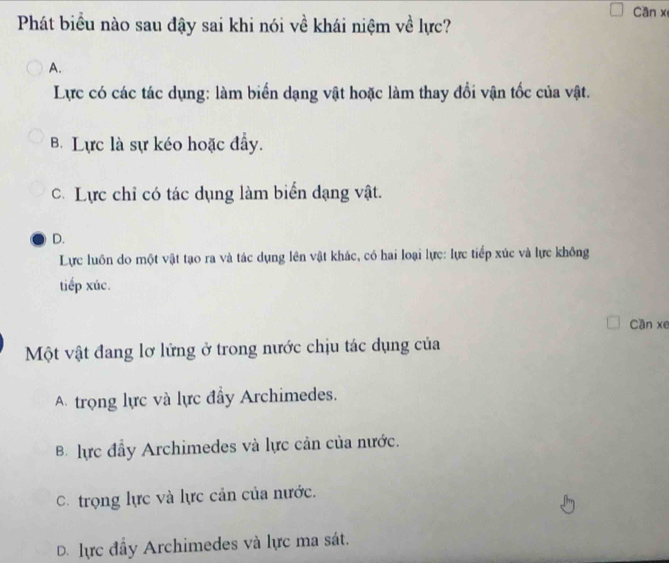 Can x
Phát biểu nào sau đậy sai khi nói về khái niệm về lực?
A.
Lực có các tác dụng: làm biển dạng vật hoặc làm thay đổi vận tốc của vật.
B Lực là sự kéo hoặc đẩy.
C. Lực chỉ có tác dụng làm biển dạng vật.
D.
Lực luôn do một vật tạo ra và tác dụng lên vật khác, có hai loại lực: lực tiếp xúc và lực không
tiếp xúc.
Cần xe
Một vật đang lơ lứng ở trong nước chịu tác dụng của
A trọng lực và lực đầy Archimedes.
B. lực đầy Archimedes và lực cản của nước.
C. trọng lực và lực cản của nước.
D. lực đầy Archimedes và lực ma sát.