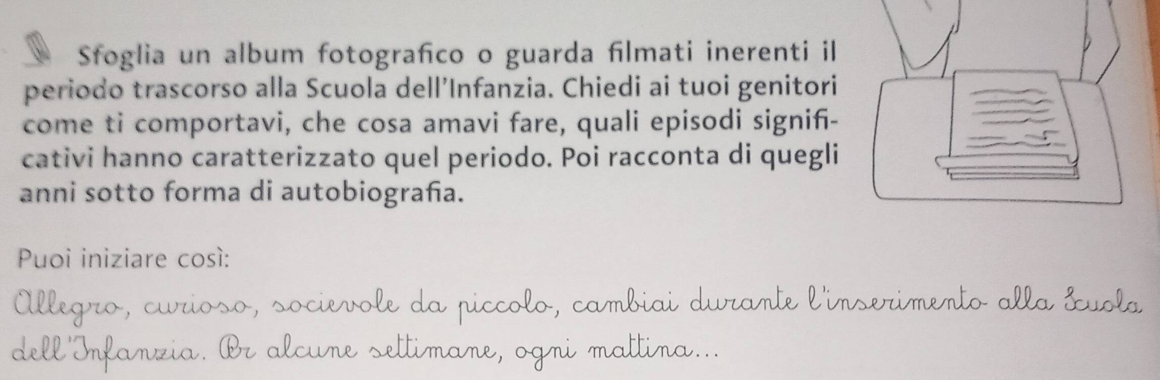 Sfoglia un album fotografco o guarda filmati inerenti il 
periodo trascorso alla Scuola dell’Infanzia. Chiedi ai tuoi genitori 
come ti comportavi, che cosa amavi fare, quali episodi signifi- 
cativi hanno caratterizzato quel periodo. Poi racconta di quegli 
anni sotto forma di autobiograña. 
Puoi iniziare cosí: 
rioso, socievole da piccolo, cambiai durante l'inserimento alla &uola 
d 
3 alcure settimane, ogni mattina