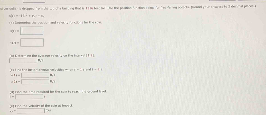 silver dollar is dropped from the top of a building that is 1316 feet tall. Use the position function below for free-falling objects. (Round your answers to 3 decimal places.)
s(t)=-16t^2+v_0t+s_0
(a) Determine the position and velocity functions for the coin.
s(t)=□
v(t)=□
(b) Determine the average velocity on the interval [1,2].
□ ft/
(c) Find the instantaneous velocities when t=1 s and t=2s.
v(1)=□ ft/s
v(2)=□ ft/s
(d) Find the time required for the coin to reach the ground level.
t=□ s
(e) Find the velocity of the coin at impact.
v_f=□ ft/s