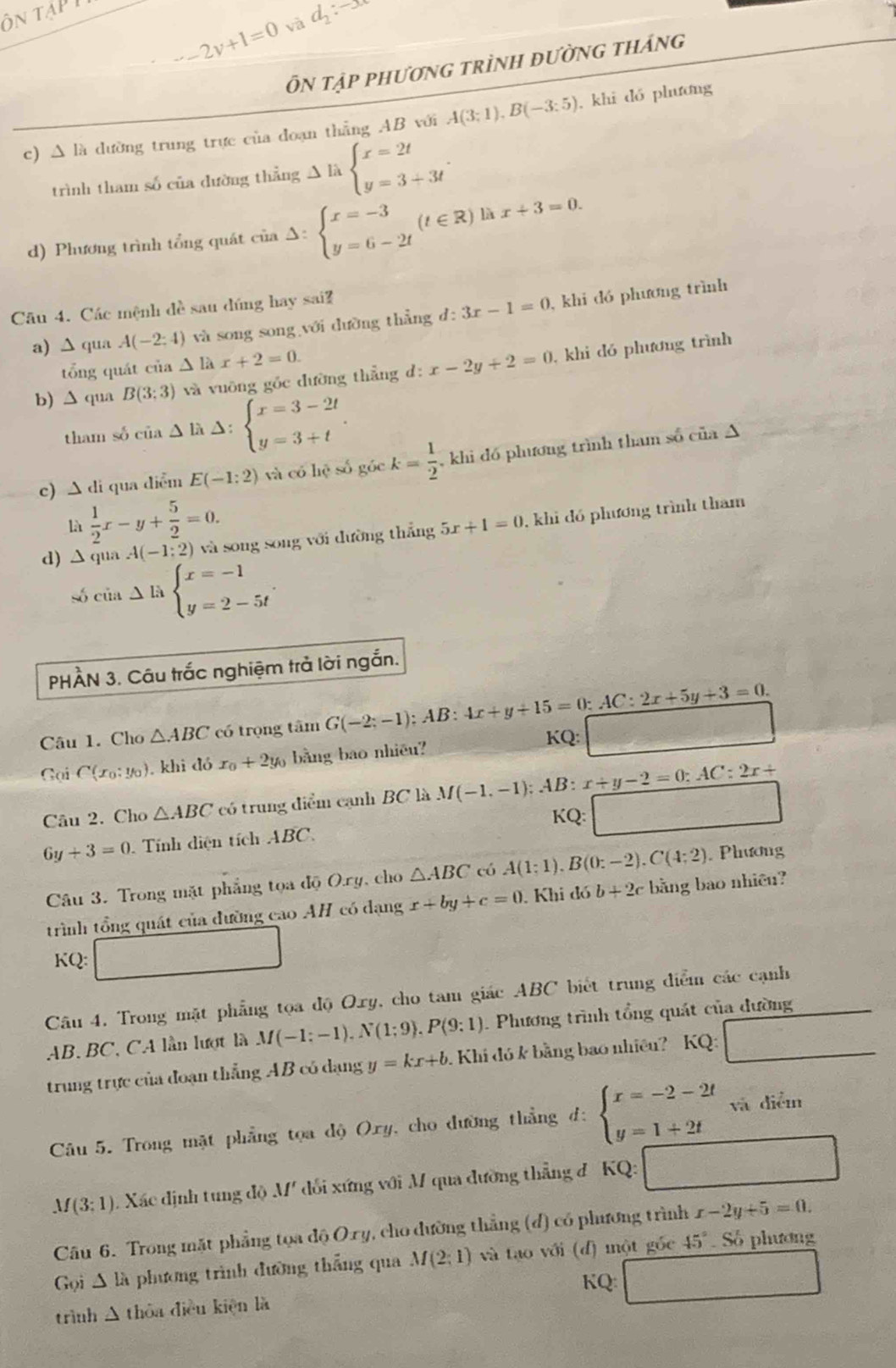 ôn tạp
2y+1=0 và d_2:-x
Ôn tập phương trình đường tháng
c) Δ là dường trung trực của đoạn thẳng AB với A(3;1),B(-3:5) , khi dó phương
trình tham số của đường thẳng Delta l_abeginarrayl x=2t y=3+3tendarray. .
d) Phương trình tổng quát cinDelta :beginarrayl x=-3 y=6-2tendarray. (t∈ R)lax+3=0.
Câu 4. Các mệnh đề sau dúng hay sai?
a) ∆ qua A(-2:4) và song song với dường thẳng d: 3x-1=0 , khi đó phương trình
tổng quát của △ lax+2=0.
b) ∆ qua B(3;3) và vuỡng gốc đường thẳng d: x-2y+2=0 , khi đó phương trình
tham sδ của ∆ là △: beginarrayl x=3-2t y=3+tendarray. .
c) ∆ di qua diểm E(-1:2) và có hệ số góc k= 1/2  , khi đó phương trình tham số của A
là  1/2 x-y+ 5/2 =0.
d) △ qua A(-1:2 2) và song song với đường thắng 5x+1=0 , khi đó phương trình tham
số của ∆ là beginarrayl x=-1 y=2-5tendarray. .
PHÀN 3. Câu trắc nghiệm trả lời ngắn.
Câu 1. Cho △ ABC có trọng tâm G(-2;-1);A B: 4x+y+15=0:AC:2x+5y+3=0.
Gại C(x_0:y_0) , khi đó x_0+2y_0 bằng bao nhiêu?
KQ:
Câu 2. Cho △ ABC có trung điểm cạnh BC là M(-1,-1):AB:x+y-2=0:AC:2x+
KQ:
6y+3=0 Tính diện tích ABC.
Câu 3. Trong mặt phẳng tọa độ O.ry, cho △ ABC có A(1:1).B(0:-2).C(4:2). Phương
trình tổng quát của đường cao AH có dạng x+by+c=0. Khi đó b+2c bằng bao nhiêu?
KQ:
Câu 4. Trong mặt phẳng tọa độ Oxy, cho tam giác ABC biết trung diểm các cạnh
AB, BC, CA lần lượt là M(-1:-1).N(1:9).P(9:1). Phương trình tổng quát của dường
trung trực của đoạn thẳng AB có dạng y=kx+b. Khi đó k bằng bao nhiều? KQ:
Câu 5. Trong mặt phẳng tọa độ Oxy, cho dường thẳng đ: beginarrayl x=-2-2t y=1+2tendarray. và diễm
M(3:1) 1 Xác định tung độ M' đổi xứng với M qua đường thẳng đ 'KQ:
Câu 6. Trong mặt phẳng tọa độ Oxy, cho đường thẳng (đ) có phương trình x-2y+5=0.
Gọi A là phương trình đường thẳng qua M(2;1) và tạo với (đ) một gốc 45° Số phương
KQ:
trình Δ thỏa điều kiện là