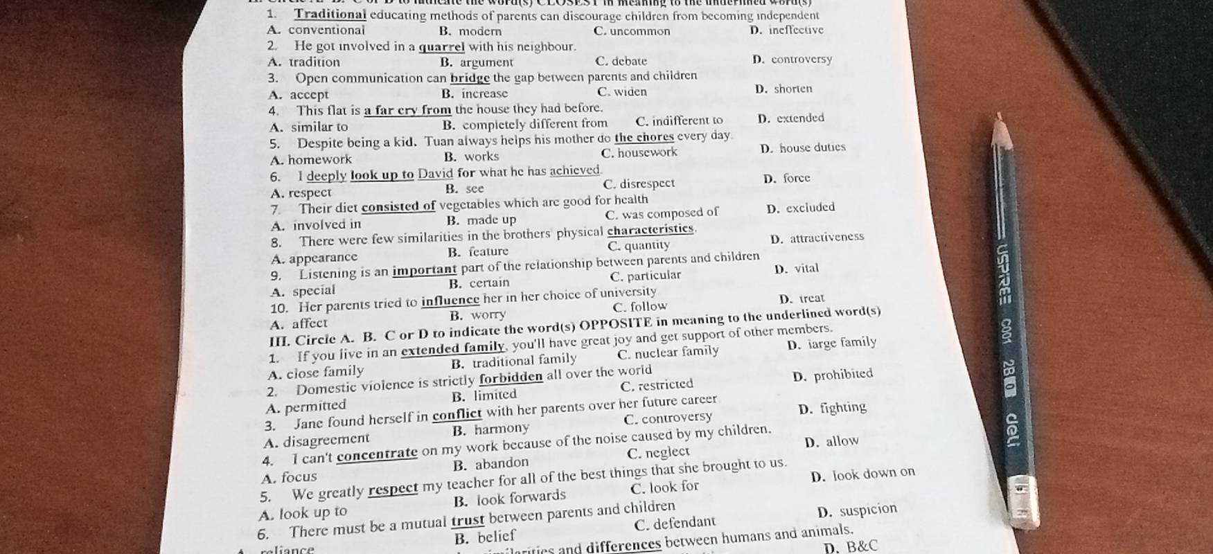 Traditional educating methods of parents can discourage children from becoming independent
A. conventional B. modern C. uncommon D. ineffective
2. He got involved in a quarrel with his neighbour.
A. tradition B. argument C. debate D. controversy
3. Open communication can bridge the gap between parents and children
A. accept B. increase C. widen D. shorten
4. This flat is a far cry from the house they had before.
A. similar to B. completely different from C. indifferent to D. extended
5. Despite being a kid. Tuan always helps his mother do the chores every day
A. homework B. works C. housework D. house duties
6. I deeply look up to David for what he has achieved D. force
A. respect B. see
C. disrespect
7. Their diet consisted of vegetables which are good for health
A. involved in B. made up C. was composed of D. excluded
8. There were few similarities in the brothers physical characteristics.
D. attractiveness
A. appearance B. feature C. quantity
9. Listening is an important part of the relationship between parents and children
A. special B. certain C. particular D. vital
10. Her parents tried to influence her in her choice of university D. treat
A. affect B. worry C. follow
III. Circle A. B. C or D to indicate the word(s) OPPOSITE in meaning to the underlined word(s)
1. If you live in an extended family, you'll have great joy and get support of other members.
A. close family B. traditional family C. nuclear family D. large family
2. Domestic violence is strictly forbidden all over the world
A. permitted B. limited C. restricted D. prohibited
3. Jane found herself in conflict with her parents over her future career
C. controversy D. fighting
A. disagreement B. harmony
4. I can't concentrate on my work because of the noise caused by my children. D. allow
A. focus B. abandon C. neglect
D. look down on
5. We greatly respect my teacher for all of the best things that she brought to us.
A. look up to B. look forwards C. look for
6. There must be a mutual trust between parents and children C. defendant
D. suspicion
ilrities and differences between humans and animals.
reliance B. belief
D. B&C