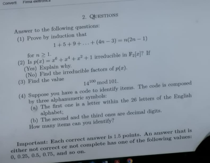 Converti Firma elettrônica 
2. Questions 
Answer to the following questions: 
(1) Prove by induction that
1+5+9+...+(4n-3)=n(2n-1)
for ? If 
(2) Is p(x)=x^6+x^4+x^2+1 n≥ 1. 
irreducible in F_2[x]
(Yes) Explain why. 
(No) Find the irreducible factors of p(x). 
(3) Find the value
14^(100) mod 101. 
(4) Suppose you have a code to identify items. The code is composed 
by three alphanumeric symbols: 
(a) The first one is a letter within the 26 letters of the English 
alphabet; 
(b) The second and the third ones are decimal digits. 
How many items can you identify? 
Important: Each correct answer is 1.5 points. An answer that is 
either not correct or not complete has one of the following values:
0, 0.25, 0.5, 0.75, and so on.