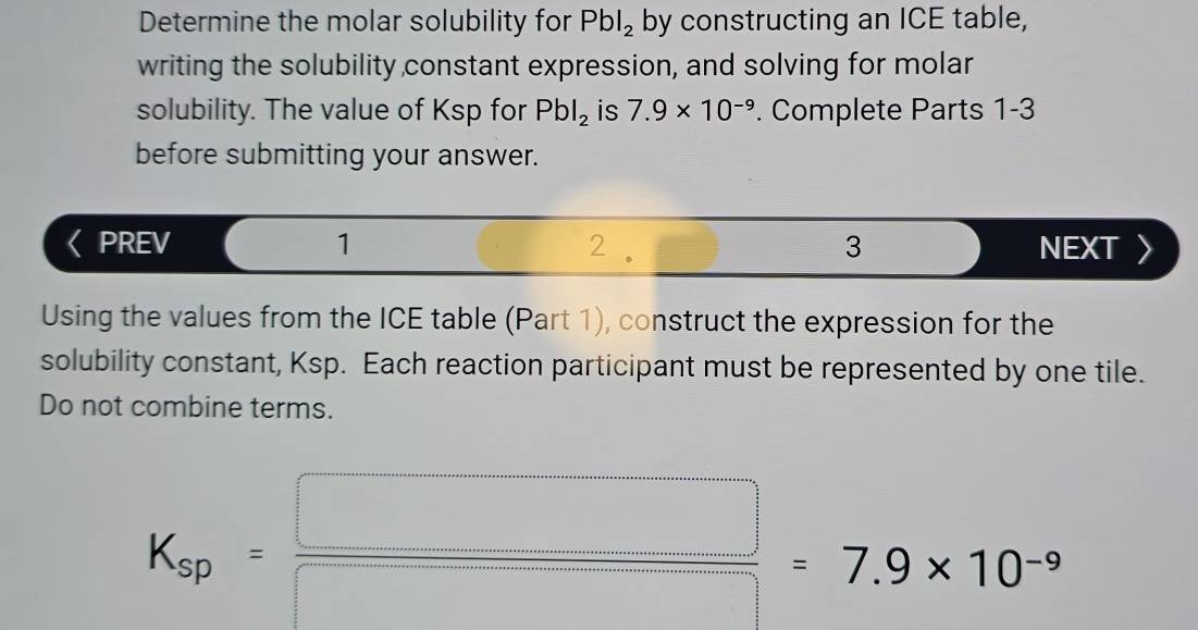 Determine the molar solubility for Pbl_2 by constructing an ICE table, 
writing the solubility constant expression, and solving for molar 
solubility. The value of Ksp for Pbl_2 is 7.9* 10^(-9). Complete Parts 1-3 
before submitting your answer. 
PREV 1 2 3 NEXT 〉 
Using the values from the ICE table (Part 1), construct the expression for the 
solubility constant, Ksp. Each reaction participant must be represented by one tile. 
Do not combine terms.
K_sp= □ /□  =7.9* 10^(-9)