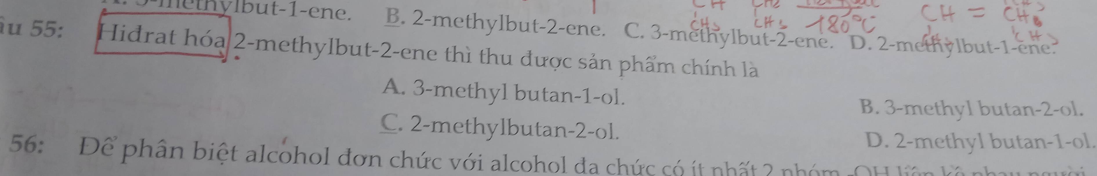 ylbut -1 -en e. B. 2 -methylbut -2 -ene. C. 3 -methylbut -2 -ene. D. 2 -methylbut -1 -ene.
àu 55: Hidrat hóa 2 -methylbut -2 -ene thì thu được sản phẩm chính là
A. 3 -methyl butan -1 -ol.
B. 3 -methyl butan -2 -ol.
C. 2 -methylbutan -2 -ol.
D. 2 -methyl butan -1 -ol.
56: Để phân biệt alcohol đơn chức với alcohol đa chức có ít nhất 2 nhóm OH tên và n