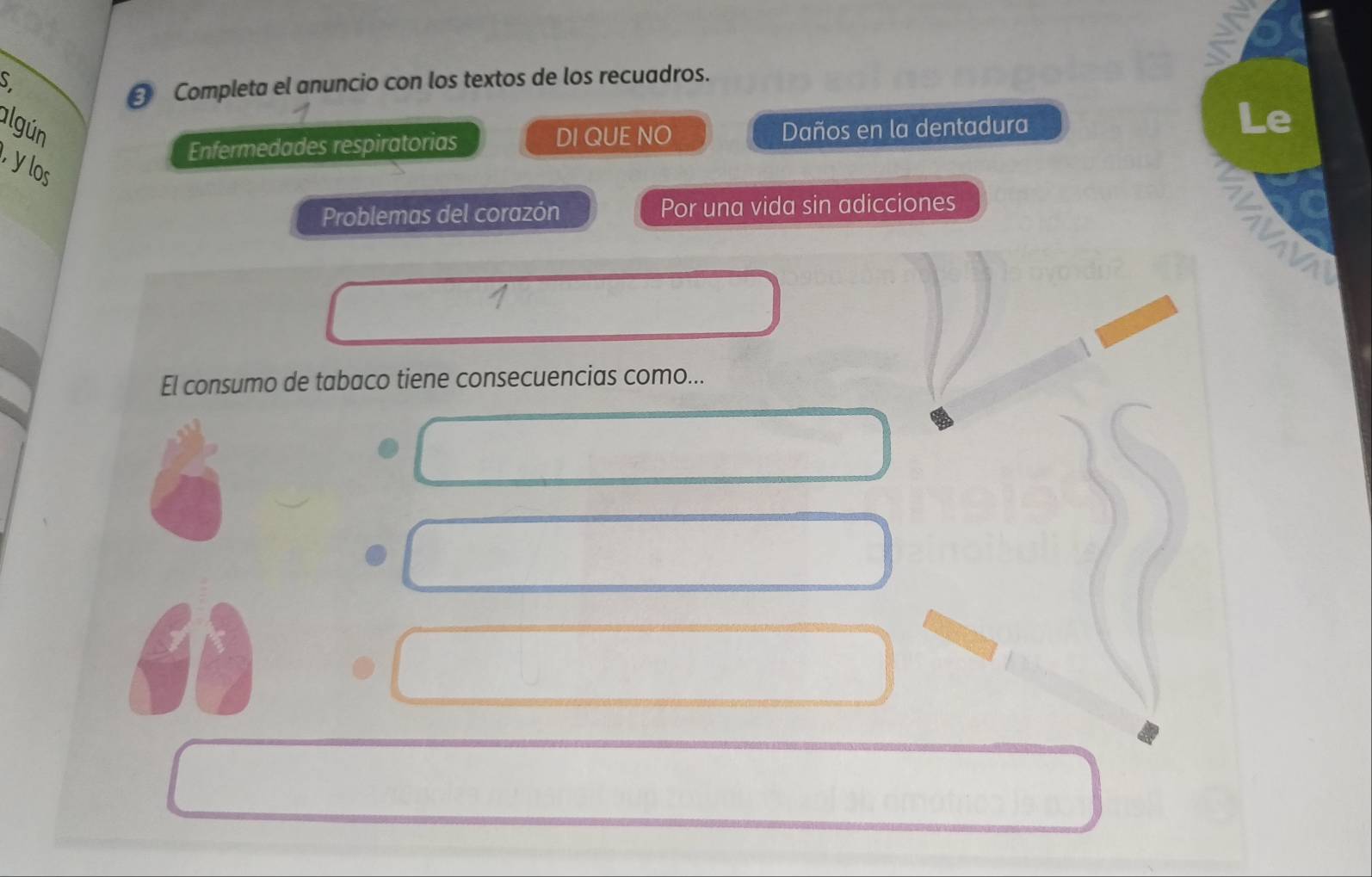 Completa el anuncio con los textos de los recuadros. 
algún Daños en la dentadura 
Le 
Enfermedades respiratorias DI QUE NO 
y los 
Problemas del corazón Por una vida sin adicciones 
El consumo de tabaco tiene consecuencias como...