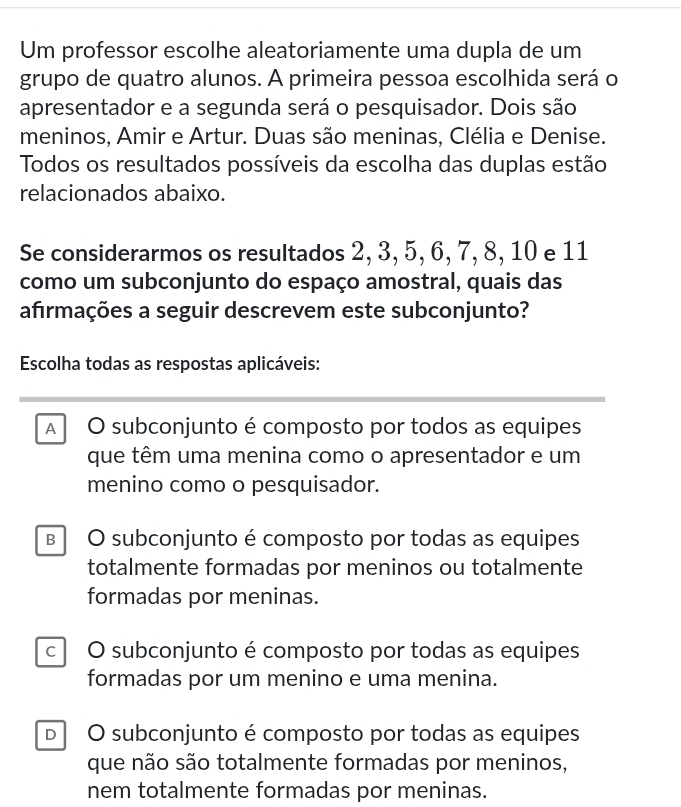 Um professor escolhe aleatoriamente uma dupla de um
grupo de quatro alunos. A primeira pessoa escolhida será o
apresentador e a segunda será o pesquisador. Dois são
meninos, Amir e Artur. Duas são meninas, Clélia e Denise.
Todos os resultados possíveis da escolha das duplas estão
relacionados abaixo.
Se considerarmos os resultados 2, 3, 5, 6, 7, 8, 10 e 11
como um subconjunto do espaço amostral, quais das
afrmações a seguir descrevem este subconjunto?
Escolha todas as respostas aplicáveis:
A O subconjunto é composto por todos as equipes
que têm uma menina como o apresentador e um
menino como o pesquisador.
B O subconjunto é composto por todas as equipes
totalmente formadas por meninos ou totalmente
formadas por meninas.
c O subconjunto é composto por todas as equipes
formadas por um menino e uma menina.
D O subconjunto é composto por todas as equipes
que não são totalmente formadas por meninos,
nem totalmente formadas por meninas.