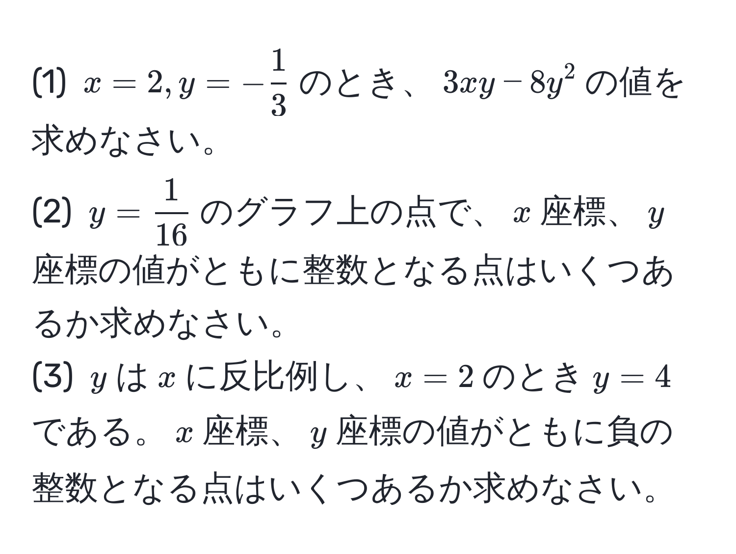 (1) $x=2, y=- 1/3 $のとき、$3xy - 8y^(2$の値を求めなさい。  
(2) $y=frac1)16$のグラフ上の点で、$x$座標、$y$座標の値がともに整数となる点はいくつあるか求めなさい。  
(3) $y$は$x$に反比例し、$x=2$のとき$y=4$である。$x$座標、$y$座標の値がともに負の整数となる点はいくつあるか求めなさい。