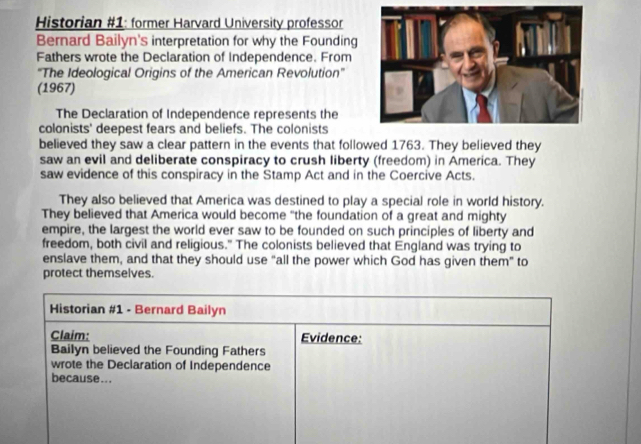 Historian #1: former Harvard University professor 
Bernard Bailyn's interpretation for why the Founding 
Fathers wrote the Declaration of Independence. From 
'The Ideological Origins of the American Revolution' 
(1967) 
The Declaration of Independence represents the 
colonists' deepest fears and beliefs. The colonists 
believed they saw a clear pattern in the events that followed 1763. They believed they 
saw an evil and deliberate conspiracy to crush liberty (freedom) in America. They 
saw evidence of this conspiracy in the Stamp Act and in the Coercive Acts. 
They also believed that America was destined to play a special role in world history. 
They believed that America would become “the foundation of a great and mighty 
empire, the largest the world ever saw to be founded on such principles of liberty and 
freedom, both civil and religious." The colonists believed that England was trying to 
enslave them, and that they should use “all the power which God has given them” to 
protect themselves. 
Historian #1 - Bernard Bailyn 
Claim: Evidence: 
Bailyn believed the Founding Fathers 
wrote the Declaration of Independence 
because...