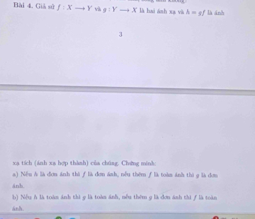 momy, 
Bài 4. Giả sử f:Xto Y và g:Yto X là hai ánh xạ và h=gf là ánh 
3 
xa tích (ánh xạ hợp thành) của chúng. Chứng minh: 
a) Nếu h là đơn ánh thì ƒ là đơn ánh, nếu thêm ƒ là toàn ánh thì g là đơn 
ánh. 
b) Nếu h là toàn ánh thì g là toàn ánh, nếu thêm g là đơn ánh thì ƒ là toàn 
ánh.