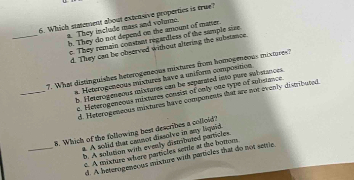 Which statement about extensive properties is true?
_
a. They include mass and volume.
b. They do not depend on the amount of matter.
c. They remain constant regardless of the sample size.
d. They can be observed without altering the substance.
_
7. What distinguishes heterogeneous mixtures from homogeneous mixtures?
a. Heterogeneous mixtures have a uniform composition.
b. Heterogeneous mixtures can be separated into pure substances.
c. Heterogeneous mixtures consist of only one type of substance.
d. Heterogeneous mixtures have components that are not evenly distributed.
_
8. Which of the following best describes a colloid?
a. A solid that cannot dissolve in any liquid.
b. A solution with evenly distributed particles.
c. A mixture where particles settle at the bottom.
d. A heterogeneous mixture with particles that do not settle.