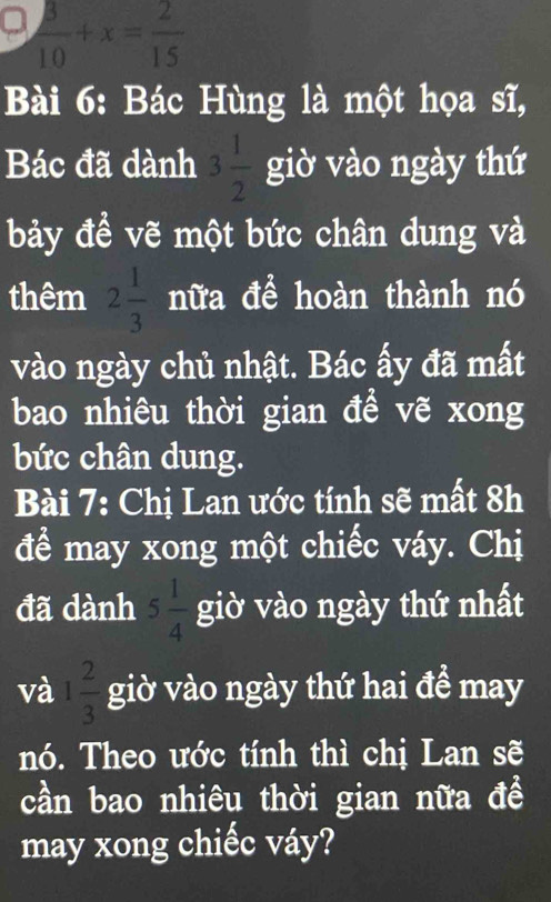  3/10 +x= 2/15 
Bài 6: Bác Hùng là một họa sĩ, 
Bác đã dành 3 1/2  giờ vào ngày thứ 
bảy đề vẽ một bức chân dung và 
thêm 2 1/3  nữa để hoàn thành nó 
vào ngày chủ nhật. Bác ấy đã mất 
bao nhiêu thời gian đề vẽ xong 
bức chân dung. 
Bài 7: Chị Lan ước tính sẽ mất 8h 
để may xong một chiếc váy. Chị 
đã dành 5 1/4  giờ vào ngày thứ nhất 
và 1 2/3  giờ vào ngày thứ hai đề may 
nó. Theo ước tính thì chị Lan sẽ 
cần bao nhiêu thời gian nữa đề 
may xong chiếc váy?