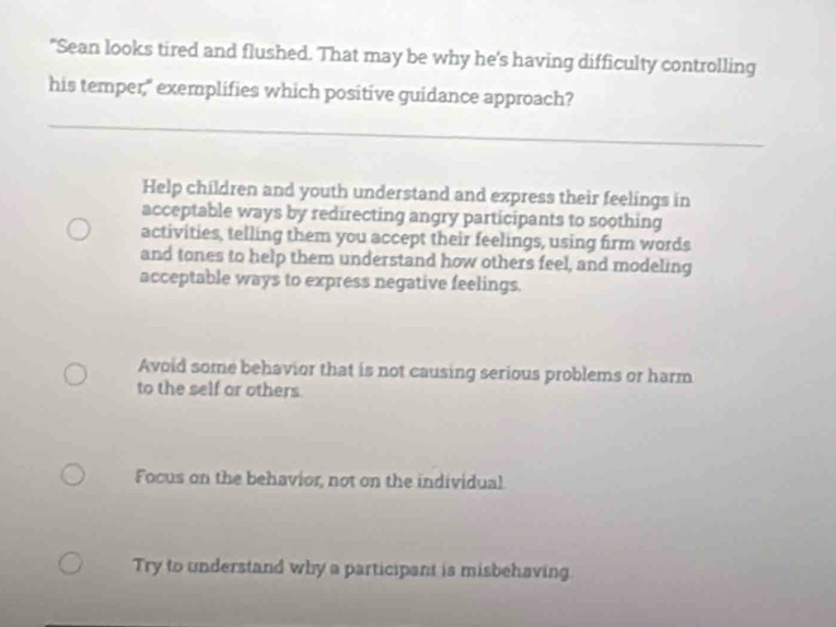 "Sean looks tired and flushed. That may be why he's having difficulty controlling
his temper," exemplifies which positive guidance approach?
Help children and youth understand and express their feelings in
acceptable ways by redirecting angry participants to soothing
activities, telling them you accept their feelings, using firm words
and tones to help them understand how others feel, and modeling
acceptable ways to express negative feelings.
Avoid some behavior that is not causing serious problems or harm
to the self or others
Focus on the behavior, not on the individual
Try to understand why a participant is misbehaving.