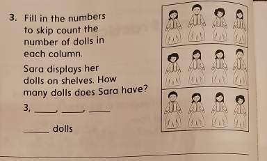 Fill in the numbers 
to skip count the 
number of dolls in 
each column. 
Sara displays her 
dolls on shelves. How 
many dolls does Sara have? 
3, __,_ 
_dolls