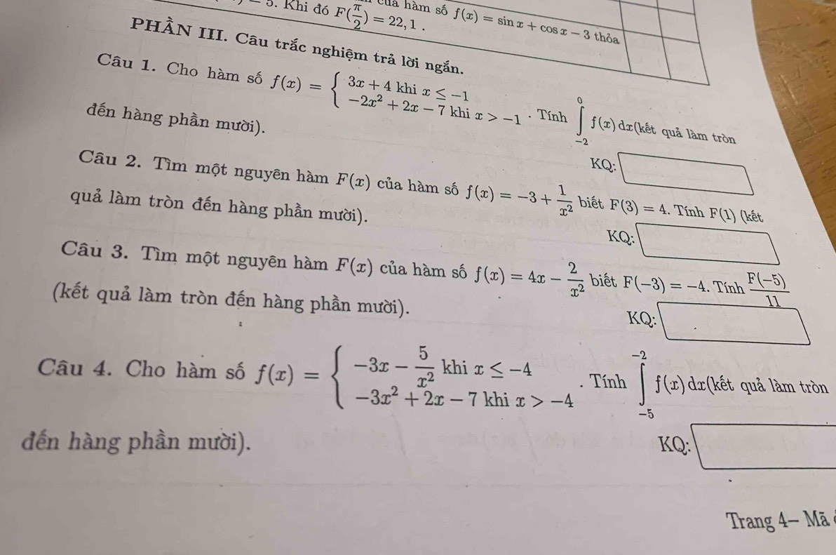 cup Khi đó F( π /2 )=22,1. Cuá hàm số f(x)=sin x+cos x-3
thỏa 
PHÀN III. Câu trắc nghiệm trả lời ngắn. 
Câu 1. Cho hàm số f(x)=beginarrayl 3x+4khix≤ -1 -2x^2+2x-7khix>-1endarray.. Tính ∈tlimits _(-2)^0f(x)dx t quả làm tròn 
đến hàng phần mười). 
KQ: □ 
Câu 2. Tìm một nguyên hàm F(x) của hàm số f(x)=-3+ 1/x^2  biết F(3)=4. Tính F(1) (kết 
quả làm tròn đến hàng phần mười). 
KQ: □ 
Câu 3. Tìm một nguyên hàm F(x) của hàm số f(x)=4x- 2/x^2  biết F(-3)=-4. Tính  (F(-5))/11 
(kết quả làm tròn đến hàng phần mười). □ 
KQ: 
Câu 4. Cho hàm số f(x)=beginarrayl -3x- 5/x^2 khix≤ -4 -3x^2+2x-7khix>-4endarray.. Tính ∈tlimits _(-5)^(-2)f(x)dx :t quả làm tròn 
đến hàng phần mười). KQ: □ 
Trang 4- Mã