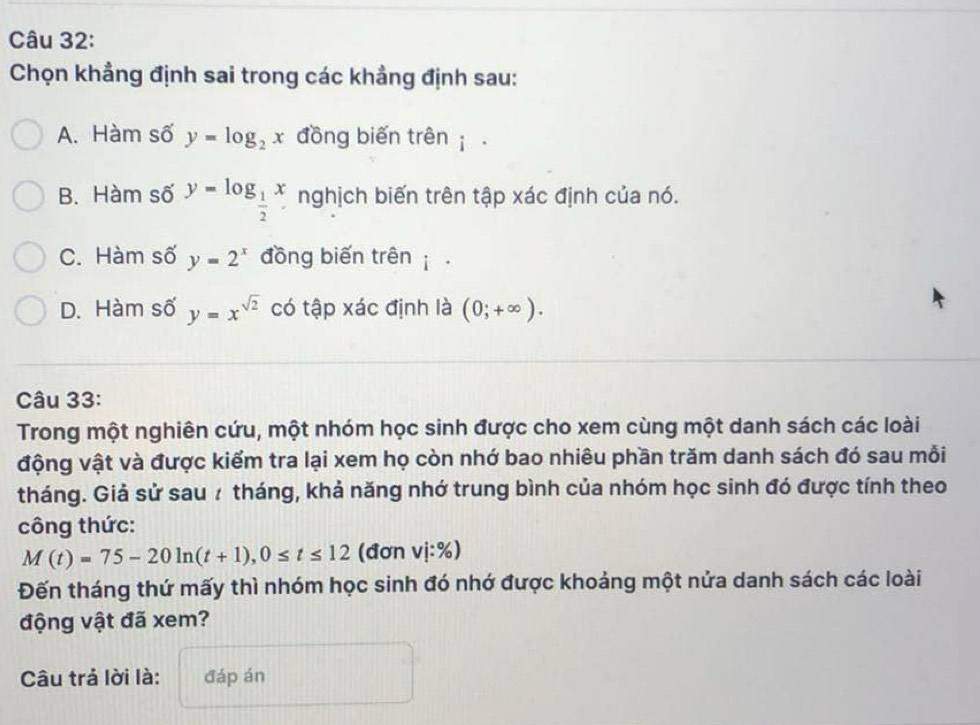 Chọn khẳng định sai trong các khẳng định sau:
A. Hàm số y=log _2x đồng biến trên
B. Hàm số y=log _ 1/2 x nghịch biến trên tập xác định của nó.
C. Hàm số y=2^x đồng biến trên
D. Hàm số y=x^(sqrt(2)) có tập xác định là (0;+∈fty ). 
Câu 33:
Trong một nghiên cứu, một nhóm học sinh được cho xem cùng một danh sách các loài
động vật và được kiểm tra lại xem họ còn nhớ bao nhiêu phần trăm danh sách đó sau mỗi
tháng. Giả sử sau 7 tháng, khả năng nhớ trung bình của nhóm học sinh đó được tính theo
công thức:
M(t)=75-20ln (t+1), 0≤ t≤ 12 (đơn vi:% )
Đến tháng thứ mấy thì nhóm học sinh đó nhớ được khoảng một nửa danh sách các loài
động vật đã xem?
Câu trả lời là: đáp án