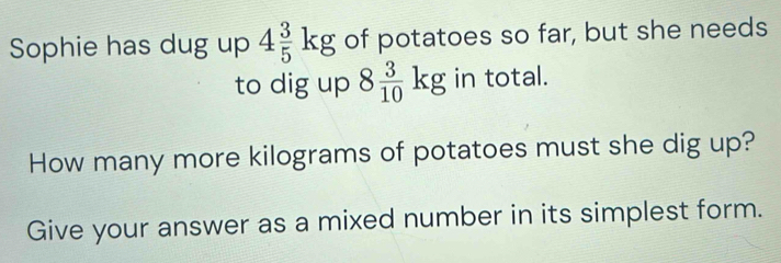 Sophie has dug up 4 3/5 kg of potatoes so far, but she needs 
to dig up 8 3/10 kg in total. 
How many more kilograms of potatoes must she dig up? 
Give your answer as a mixed number in its simplest form.