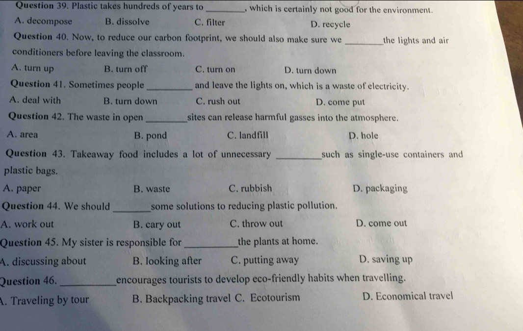 Plastic takes hundreds of years to _, which is certainly not good for the environment.
A. decompose B. dissolve C. filter D. recycle
Question 40. Now, to reduce our carbon footprint, we should also make sure we _the lights and air 
conditioners before leaving the classroom.
A. turn up B. turn off C. turn on D. turn down
Question 41. Sometimes people _and leave the lights on, which is a waste of electricity.
A. deal with B. turn down C. rush out D. come put
Question 42. The waste in open _sites can release harmful gasses into the atmosphere.
A. area B. pond C. landfill D. hole
Question 43. Takeaway food includes a lot of unnecessary _such as single-use containers and 
plastic bags.
A. paper B. waste C. rubbish D. packaging
_
Question 44. We should some solutions to reducing plastic pollution.
A. work out B. cary out C. throw out D. come out
Question 45. My sister is responsible for _the plants at home.
A. discussing about B. looking after C. putting away D. saving up
Question 46. _encourages tourists to develop eco-friendly habits when travelling.
A. Traveling by tour B. Backpacking travel C. Ecotourism D. Economical travel