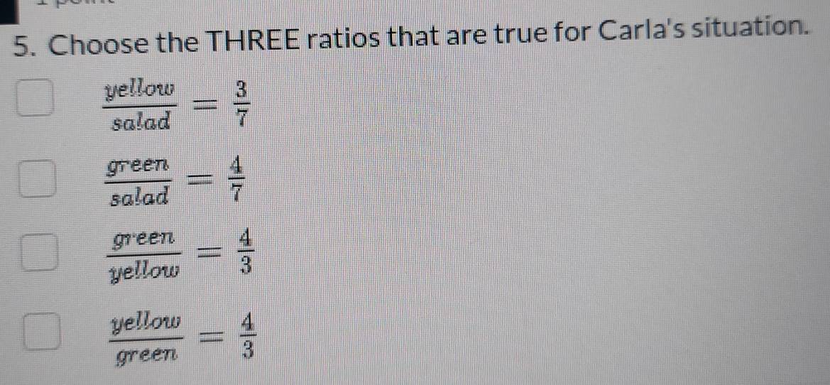 Choose the THREE ratios that are true for Carla's situation.
 yellow/salad = 3/7 
 green/salad = 4/7 
 green/yellow = 4/3 
 yellow/green = 4/3 