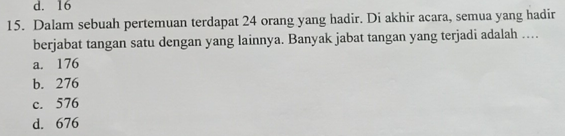 d. 16
15. Dalam sebuah pertemuan terdapat 24 orang yang hadir. Di akhir acara, semua yang hadir
berjabat tangan satu dengan yang lainnya. Banyak jabat tangan yang terjadi adalah ....
a. 176
b. 276
c. 576
d. 676