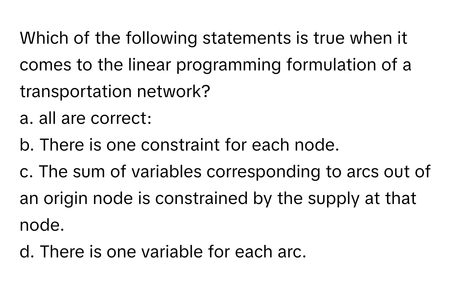 Which of the following statements is true when it comes to the linear programming formulation of a transportation network?

a. all are correct: 
b. There is one constraint for each node. 
c. The sum of variables corresponding to arcs out of an origin node is constrained by the supply at that node. 
d. There is one variable for each arc.