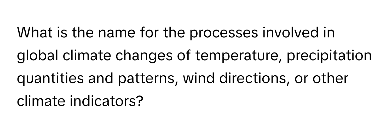 What is the name for the processes involved in global climate changes of temperature, precipitation quantities and patterns, wind directions, or other climate indicators?