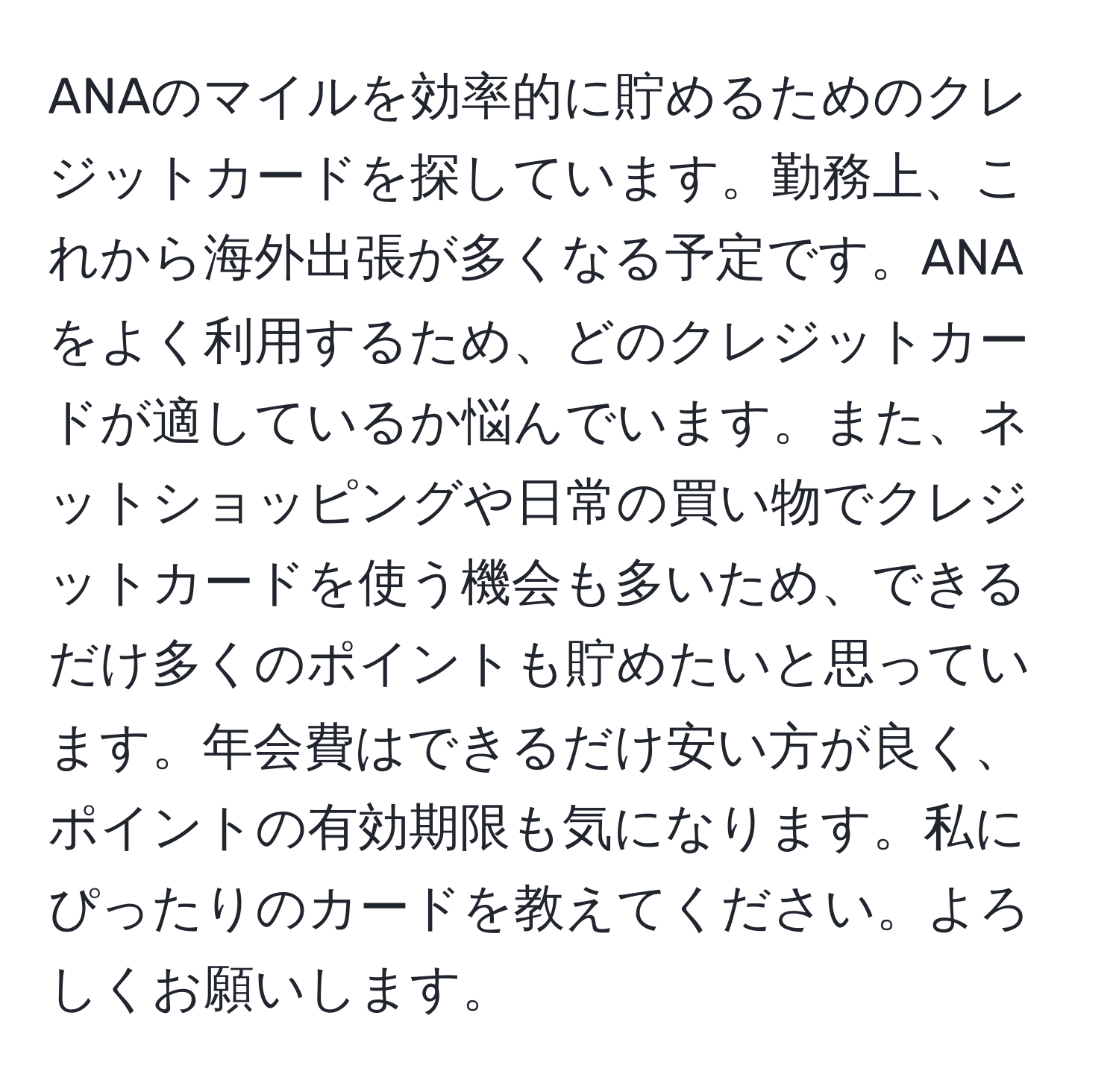 ANAのマイルを効率的に貯めるためのクレジットカードを探しています。勤務上、これから海外出張が多くなる予定です。ANAをよく利用するため、どのクレジットカードが適しているか悩んでいます。また、ネットショッピングや日常の買い物でクレジットカードを使う機会も多いため、できるだけ多くのポイントも貯めたいと思っています。年会費はできるだけ安い方が良く、ポイントの有効期限も気になります。私にぴったりのカードを教えてください。よろしくお願いします。