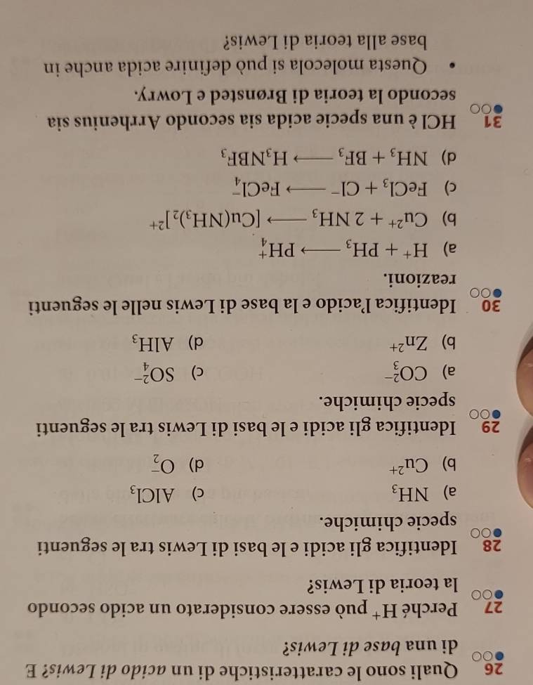 Quali sono le caratteristiche di un acido di Lewis? E
di una base di Lewis?
27 Perché H^+ può essere considerato un acido secondo
la teoria di Lewis?
28 Identifica gli acidi e le basi di Lewis tra le seguenti
specie chimiche.
a) NH_3 c) AlCl_3
b) Cu^(2+) d) O_2^(-
29 Identifica gli acidi e le basi di Lewis tra le seguenti
specie chimiche.
a) CO_3^(2-) c) SO_4^(2-)
b) Zn^2+) d) AlH_3
30₹ Identifica l’acido e la base di Lewis nelle le seguenti
reazioni.
a) H^++PH_3to PH_4^(+
b) Cu^2+)+2NH_3to [Cu(NH_3)_2]^2+
c) FeCl_3+Cl^-to FeCl_4^(-
d) NH_3)+BF_3to H_3NBF_3
31 HCl è una specie acida sia secondo Arrhenius sia
secondo la teoria di Brønsted e Lowry.
Questa molecola si può definire acida anche in
base alla teoria di Lewis?