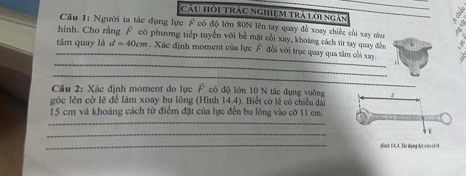 Cầu Hỏi TRÁC nGHIệM tră lời ngắn 
Câu 1: Người ta tác dụng lực F có độ lớn 80N lên tay quay đề xoay chiếc cối xay như 
hình. Cho rằng có phương tiếp tuyến với bề mặt cối xay, khoảng cách từ tay quay đến 
_ 
_tâm quay là d=40cm. Xác định moment của lực F đối với trục quay qua tâm cối xay. 
_ 
Câu 2: Xác định moment do lực vector F có độ lớn 10 N tác dụng vuông 
góc lên cờ lê để làm xoay bụ lông (Hình 14.4). Biết cờ lê có chiều dài
15 cm và khoảng cách từ điểm đặt của lực đến bu lông vào cỡ 11 cm. 
_ 
_ 
_ 
Hình 14.4. Tác dụng lực vào cờ lê