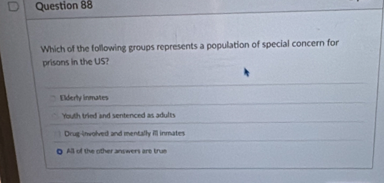 Which of the following groups represents a population of special concern for
prisons in the US?
Elderly inmates
Youth tried and sentenced as adults
Drug-involved and mentally ill inmates
All of the other answers are true