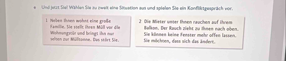 Und jetzt Sie! Wählen Sie zu zweit eine Situation aus und spielen Sie ein Konfliktgespräch vor. 
1 Neben Ihnen wohnt eine große 2 Die Mieter unter Ihnen rauchen auf ihrem 
Familie. Sie stellt ihren Müll vor die Balkon. Der Rauch zieht zu Ihnen nach oben. 
Wohnungstür und bringt ihn nur Sie können keine Fenster mehr offen lassen. 
selten zur Mülltonne. Das stört Sie. Sie möchten, dass sich das ändert.