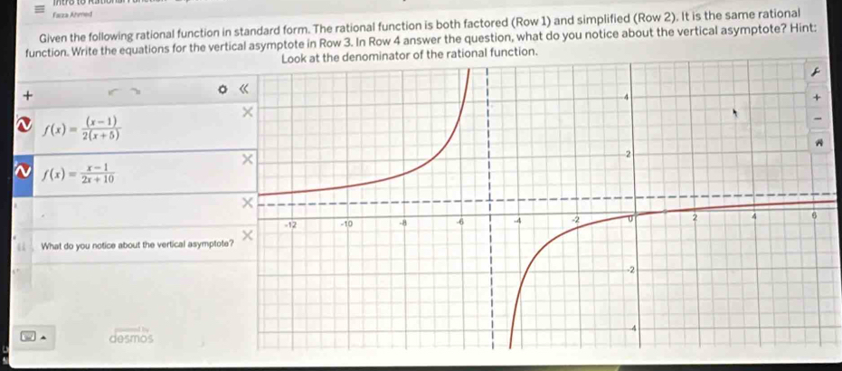 Fsza Ahmed 
Given the following rational function in standard form. The rational function is both factored (Row 1) and simplified (Row 2). It is the same rational 
function. Write the equations for the vertical asymptote in Row 3. In Row 4 answer the question, what do you notice about the vertical asymptote? Hint: 
tional function. 
+
f(x)= ((x-1))/2(x+5) 
f(x)= (x-1)/2x+10 
What do you notice about the vertical asymptot 
^ desmos