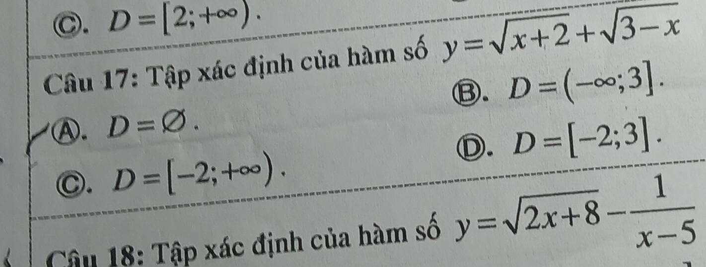 C. D=[2;+∈fty ). 
Câu 17: Tập xác định của hàm số y=sqrt(x+2)+sqrt(3-x)
⑬. D=(-∈fty ;3].
A. D=varnothing.
Ⓓ. D=[-2;3].
Ⓒ. D=[-2;+∈fty ). 
Cận 18: Tập xác định của hàm số y=sqrt(2x+8)- 1/x-5 