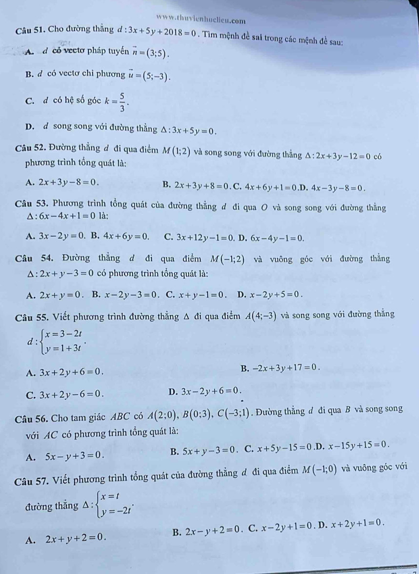 Cho đường thắng d : d:3x+5y+2018=0. Tìm mệnh đề sai trong các mệnh đề sau:
A  d có vectơ pháp tuyển vector n=(3;5).
B. d có vectơ chỉ phương vector u=(5;-3).
C. d có hệ số góc k= 5/3 .
D. d song song với đường thằng △ :3x+5y=0.
Câu 52. Đường thắng đ đi qua điểm M(1;2) và song song với đường thẳng △ :2x+3y-12=0 có
phương trình tổng quát là:
A. 2x+3y-8=0. B. 2x+3y+8=0. C. 4x+6y+1=0.D.4x-3y-8=0.
Câu 53. Phương trình tổng quát của đường thẳng d đi qua O và song song với đường thẳng
△: 6x-4x+1=0 là:
A. 3x-2y=0. B. 4x+6y=0. C. 3x+12y-1=0.D.6x-4y-1=0.
Câu 54. Đường thẳng d đi qua điểm M(-1;2) và vuông góc với đường thẳng
△: 2x+y-3=0 có phương trình tổng quát là:
A. 2x+y=0. B. x-2y-3=0. C. x+y-1=0 D. x-2y+5=0.
Câu 55. Viết phương trình đường thẳng △ di qua điểm A(4;-3) và song song với đường thắng
d: :beginarrayl x=3-2t y=1+3tendarray. .
A. 3x+2y+6=0.
B. -2x+3y+17=0.
C. 3x+2y-6=0.
D. 3x-2y+6=0.
Câu 56. Cho tam giác ABC có A(2;0),B(0;3),C(-3;1). Đường thẳng d đi qua B và song song
với AC có phương trình tổng quát là:
A. 5x-y+3=0.. C. x+5y-15=0 .D. x-15y+15=0.
B. 5x+y-3=0
Câu 57. Viết phương trình tổng quát của đường thẳng đ đi qua điểm M(-1;0) và vuông góc với
đường thắng △ :beginarrayl x=t y=-2tendarray. .
A. 2x+y+2=0.
B. 2x-y+2=0. C. x-2y+1=0. D. x+2y+1=0.