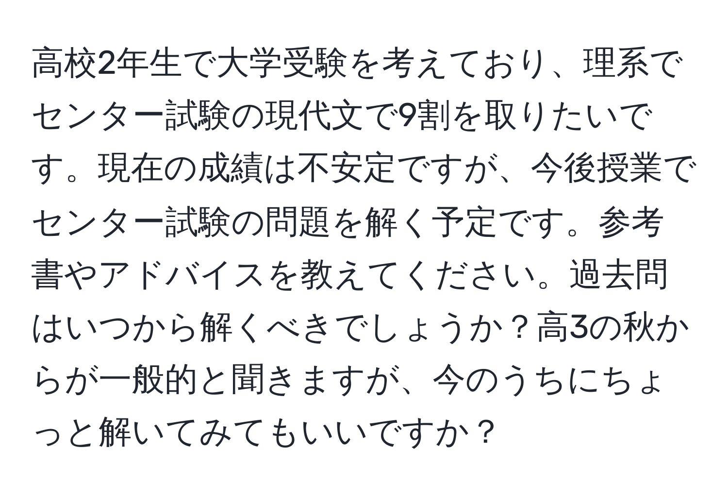 高校2年生で大学受験を考えており、理系でセンター試験の現代文で9割を取りたいです。現在の成績は不安定ですが、今後授業でセンター試験の問題を解く予定です。参考書やアドバイスを教えてください。過去問はいつから解くべきでしょうか？高3の秋からが一般的と聞きますが、今のうちにちょっと解いてみてもいいですか？