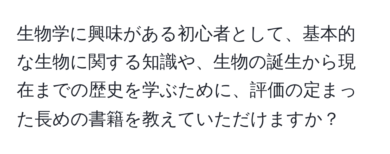 生物学に興味がある初心者として、基本的な生物に関する知識や、生物の誕生から現在までの歴史を学ぶために、評価の定まった長めの書籍を教えていただけますか？