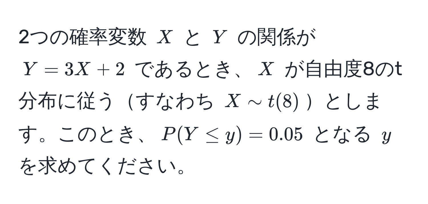 2つの確率変数 $X$ と $Y$ の関係が $Y = 3X + 2$ であるとき、$X$ が自由度8のt分布に従うすなわち $X sim t(8)$とします。このとき、$P(Y ≤ y) = 0.05$ となる $y$ を求めてください。