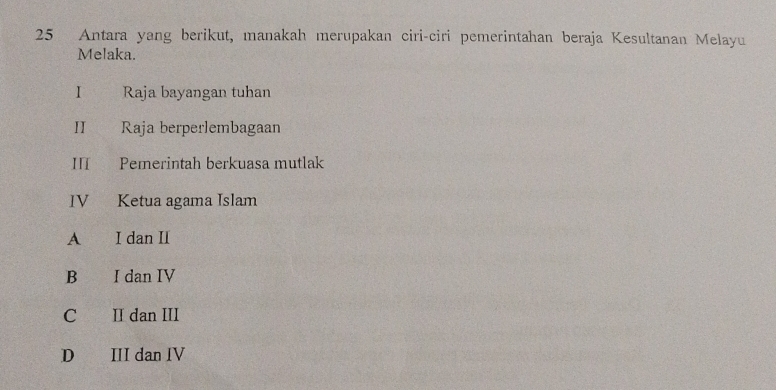 Antara yang berikut, manakah merupakan ciri-ciri pemerintahan beraja Kesultanan Melayu
Melaka.
I Raja bayangan tuhan
1 Raja berperlembagaan
II Pemerintah berkuasa mutlak
IV Ketua agama Islam
A€ I dan II
B €£ I dan IV
C II dan III
D II dan IV