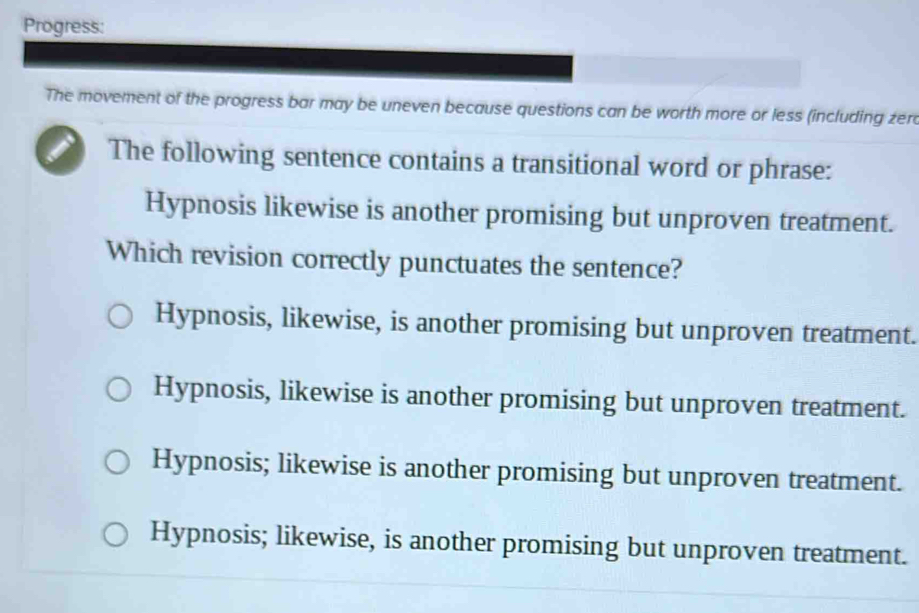 Progress:
The movement of the progress bar may be uneven because questions can be worth more or less (including zera
The following sentence contains a transitional word or phrase:
Hypnosis likewise is another promising but unproven treatment.
Which revision correctly punctuates the sentence?
Hypnosis, likewise, is another promising but unproven treatment.
Hypnosis, likewise is another promising but unproven treatment.
Hypnosis; likewise is another promising but unproven treatment.
Hypnosis; likewise, is another promising but unproven treatment.