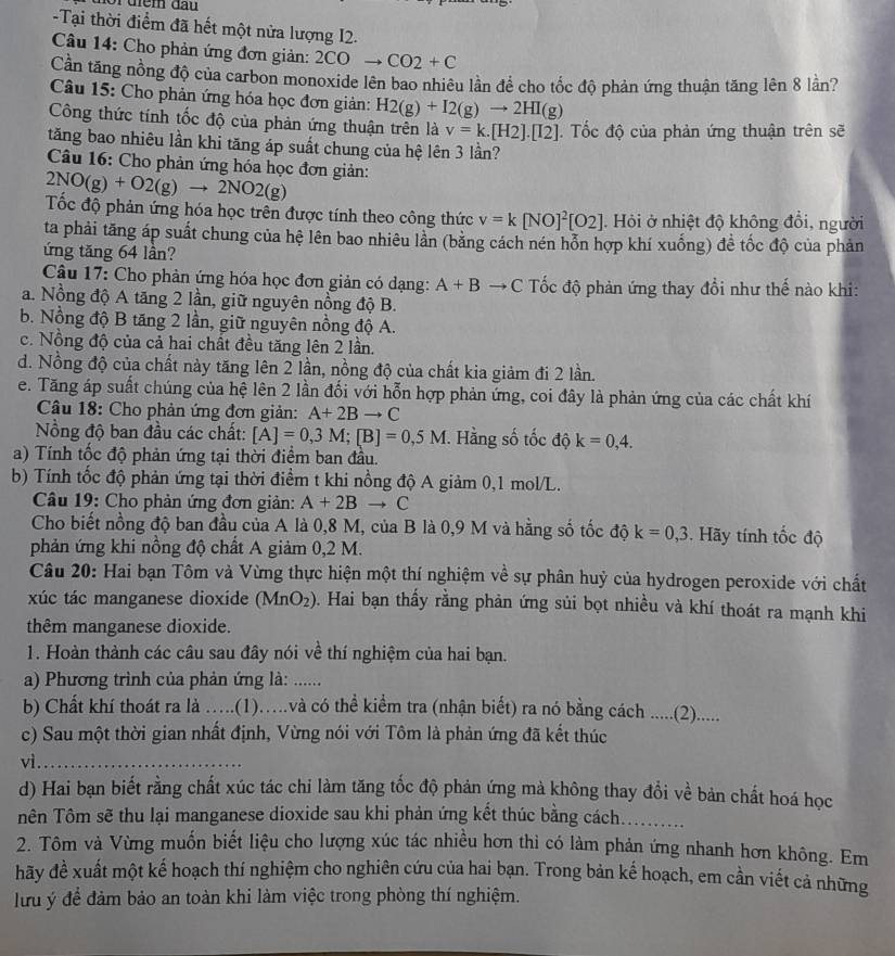 điểm đầu 
-Tại thời điểm đã hết một nửa lượng I2.
Câu 14: Cho phản ứng đơn giản: 2COto CO2+C
Cần tăng nồng độ của carbon monoxide lên bao nhiêu lần đề cho tốc độ phản ứng thuận tăng lên 8 lần?
Câu 15: Cho phản ứng hóa học đơn giản: H2(g)+I2(g)to 2HI(g)
Công thức tính tốc độ của phản ứng thuận trên là v=k.[H2].[I2]. Tốc độ của phản ứng thuận trên sẽ
tăng bao nhiêu lần khi tăng áp suất chung của hệ lên 3 lần?
Câu 16: Cho phản ứng hóa học đơn giản:
2NO(g)+O2(g)to 2NO2(g)
Tốc độ phản ứng hóa học trên được tính theo công thức v=k[NO]^2[O2]. Hỏi ở nhiệt độ không đổi, người
ta phải tăng áp suất chung của hệ lên bao nhiêu lần (bằng cách nén hỗn hợp khí xuống) đề tốc độ của phản
ứng tăng 64 lần?
Câu 17: Cho phản ứng hóa học đơn giản có dạng: A+Bto C Tốc độ phản ứng thay đổi như thế nào khi:
a. Nồng độ A tăng 2 lần, giữ nguyên nồng độ B.
b. Nồng độ B tăng 2 lần, giữ nguyên nồng độ A.
c. Nồng độ của cả hai chất đều tăng lên 2 lần.
d. Nồng độ của chất này tăng lên 2 lần, nồng độ của chất kia giảm đi 2 lần.
e. Tăng áp suất chúng của hệ lên 2 lần đối với hỗn hợp phản ứng, coi đây là phản ứng của các chất khí
Câu 18: Cho phản ứng đơn giản: A+2Bto C
Nồng độ ban đầu các chất: [A]=0,3M;[B]=0,5M I. Hằng số tốc độ k=0,4.
a) Tính tốc độ phản ứng tại thời điểm ban đầu.
b) Tính tốc độ phản ứng tại thời điểm t khi nồng độ A giảm 0,1 mol/L.
Câu 19: Cho phản ứng đơn giản: A+2Bto C
Cho biết nồng độ ban đầu của A là 0,8 M, của B là 0,9 M và hằng số tốc độ k=0,3. Hãy tính tốc độ
phản ứng khi nồng độ chất A giảm 0,2 M.
Câu 20: Hai bạn Tôm và Vừng thực hiện một thí nghiệm về sự phân huỷ của hydrogen peroxide với chất
xúc tác manganese dioxide (MnO_2). Hai bạn thấy rằng phản ứng sủi bọt nhiều và khí thoát ra mạnh khi
thêm manganese dioxide.
1. Hoàn thành các câu sau đây nói về thí nghiệm của hai bạn.
a) Phương trình của phản ứng là: ......
b) Chất khí thoát ra là ….(1)...và có thể kiểm tra (nhận biết) ra nó bằng cách ......(2).....
c) Sau một thời gian nhất định, Vừng nói với Tôm là phản ứng đã kết thúc
vì._
d) Hai bạn biết rằng chất xúc tác chi làm tăng tốc độ phản ứng mà không thay đổi về bản chất hoá học
Tên Tôm sẽ thu lại manganese dioxide sau khi phản ứng kết thúc bằng cách._
2. Tôm và Vừng muốn biết liệu cho lượng xúc tác nhiều hơn thì có làm phản ứng nhanh hơn không. Em
hãy đề xuất một kế hoạch thí nghiệm cho nghiên cứu của hai bạn. Trong bản kế hoạch, em cần viết cả những
ưu ý để đàm bảo an toàn khi làm việc trong phòng thí nghiệm.