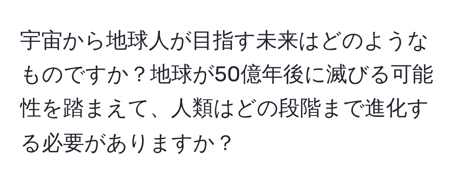 宇宙から地球人が目指す未来はどのようなものですか？地球が50億年後に滅びる可能性を踏まえて、人類はどの段階まで進化する必要がありますか？