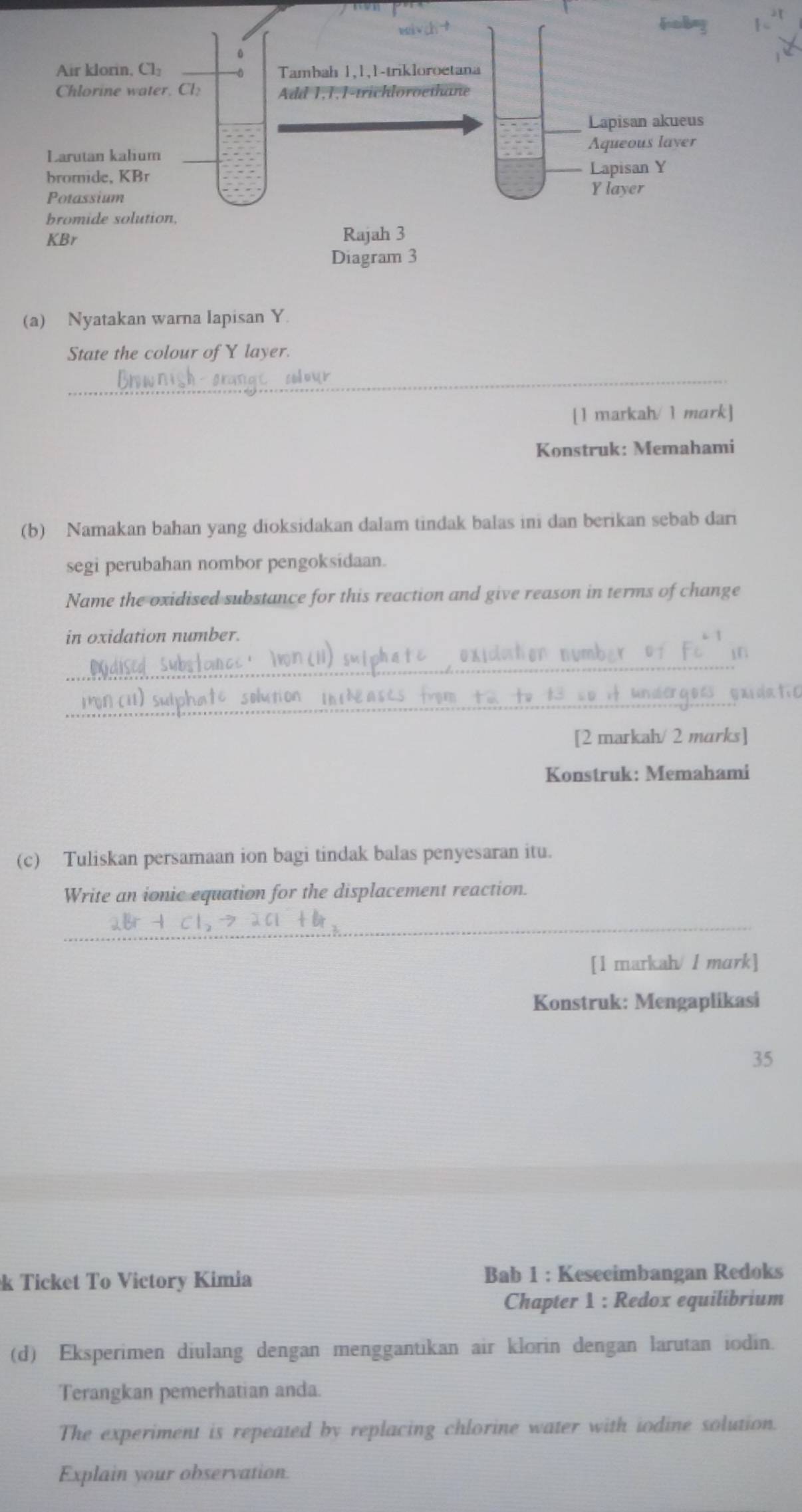 Nyatakan warna lapisan Y
State the colour of Y layer.
_
[1 markah/ 1 mark]
Konstruk: Memahami
(b) Namakan bahan yang dioksidakan dalam tindak balas ini dan berikan sebab dari
segi perubahan nombor pengoksidaan.
Name the oxidised substance for this reaction and give reason in terms of change
in oxidation number.
_
i
_
gar datic
[2 markah/ 2 murks]
Konstruk: Memahami
(c) Tuliskan persamaan ion bagi tindak balas penyesaran itu.
Write an ionic equation for the displacement reaction.
_
[1 markah/ 1 mark]
Konstruk: Mengaplikasi
35
k Ticket To Victory Kimia Bab 1 : Keseeimbangan Redoks
Chapter 1 : Redox equilibrium
(d) Eksperimen diulang dengan menggantikan air klorin dengan larutan iodin.
Terangkan pemerhatian anda.
The experiment is repeated by replacing chlorine water with iodine solution.
Explain your observation.