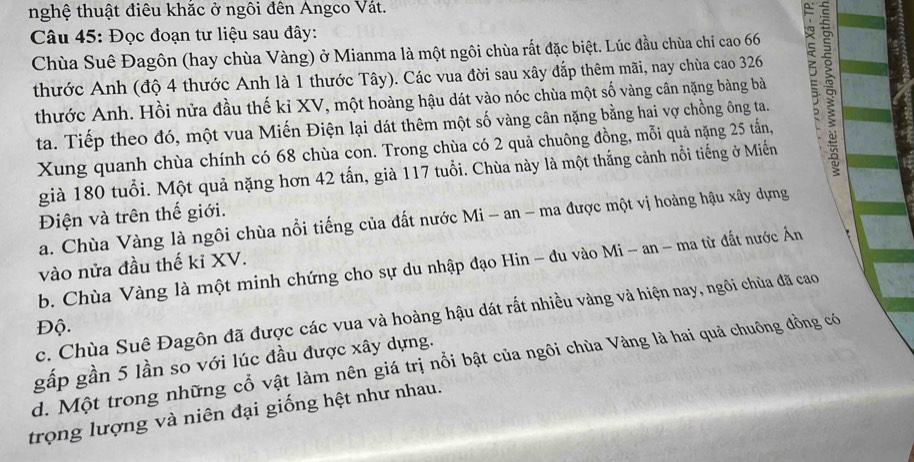 nghệ thuật điêu khắc ở ngôi đên Angco Vát.
Câu 45: Đọc đoạn tư liệu sau đây:
Chùa Suê Đagôn (hay chùa Vàng) ở Mianma là một ngôi chùa rất đặc biệt. Lúc đầu chùa chỉ cao 66
thước Anh (độ 4 thước Anh là 1 thước Tây). Các vua đời sau xây đắp thêm mãi, nay chùa cao 326 5
thước Anh. Hồi nửa đầu thế ki XV, một hoàng hậu dát vào nóc chùa một số vàng cân nặng bàng bà
ta. Tiếp theo đó, một vua Miến Điện lại dát thêm một số vàng cân nặng bằng hai vợ chồng ông ta.
Xung quanh chùa chính có 68 chùa con. Trong chùa có 2 quả chuông đồng, mỗi quả nặng 25 tấn,
già 180 tuổi. Một quả nặng hơn 42 tấn, già 117 tuổi. Chùa này là một thắng cảnh nổi tiếng ở Miến
Điện và trên thế giới.
a. Chùa Vàng là ngôi chùa nổi tiếng của đất nước Mi - an - ma được một vị hoàng hậu xây dựng
vào nửa đầu thế kỉ XV.
b. Chùa Vàng là một minh chứng cho sự du nhập đạo Hin - đu vào Mi - an - ma từ đất nước Ân
c. Chùa Suê Đagôn đã được các vua và hoàng hậu dát rất nhiều vàng và hiện nay, ngôi chùa đã cao
Độ.
gấp gần 5 lần so với lúc đầu được xây dựng.
d. Một trong những cổ vật làm nên giá trị nổi bật của ngôi chùa Vàng là hai quả chuông đồng có
trọng lượng và niên đại giống hệt như nhau.