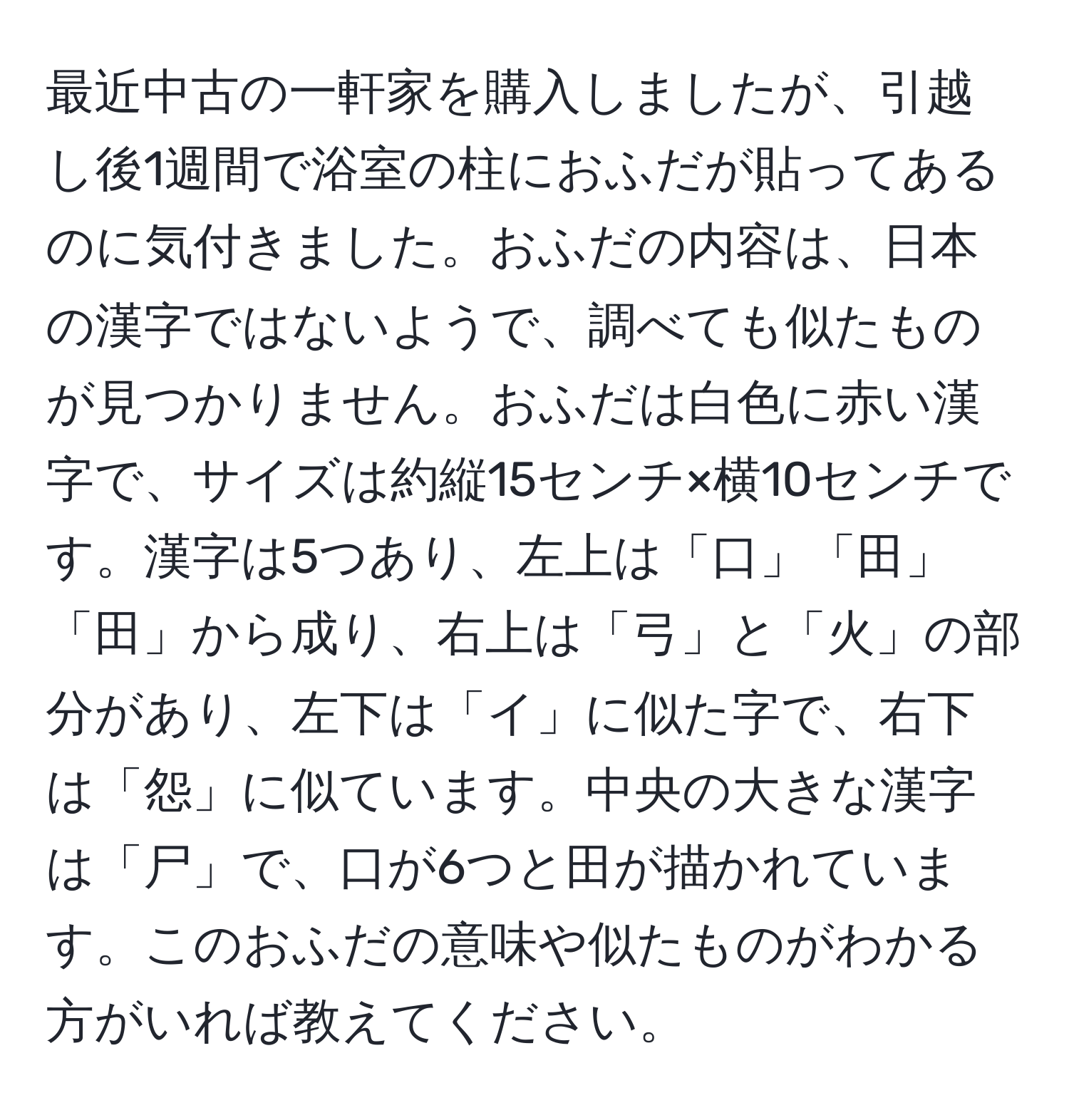 最近中古の一軒家を購入しましたが、引越し後1週間で浴室の柱におふだが貼ってあるのに気付きました。おふだの内容は、日本の漢字ではないようで、調べても似たものが見つかりません。おふだは白色に赤い漢字で、サイズは約縦15センチ×横10センチです。漢字は5つあり、左上は「口」「田」「田」から成り、右上は「弓」と「火」の部分があり、左下は「イ」に似た字で、右下は「怨」に似ています。中央の大きな漢字は「尸」で、口が6つと田が描かれています。このおふだの意味や似たものがわかる方がいれば教えてください。