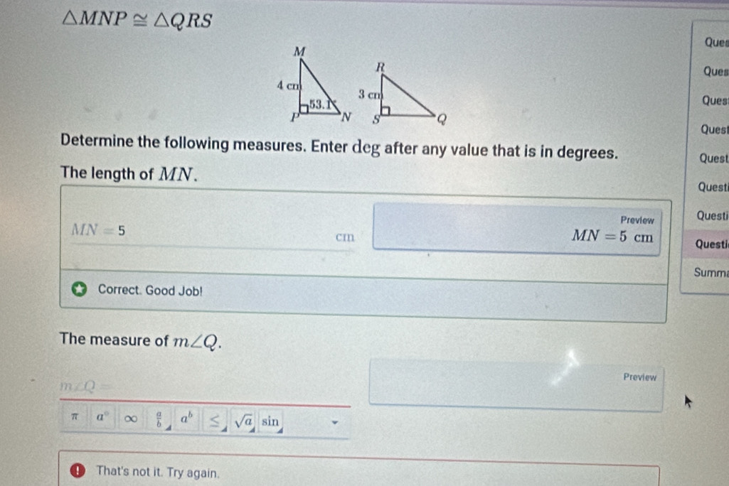 △ MNP≌ △ QRS
Ques
Ques
Ques
Quest
Determine the following measures. Enter deg after any value that is in degrees. Quest
The length of MN.
Questi
Preview Questi
MN=5
cm
MN=5cm Questi
Summ
Correct. Good Job!
The measure of m∠ Q.
Preview
m∠ Q=
π a° χ  a/b  a^b sqrt(a) sin
That's not it. Try again.