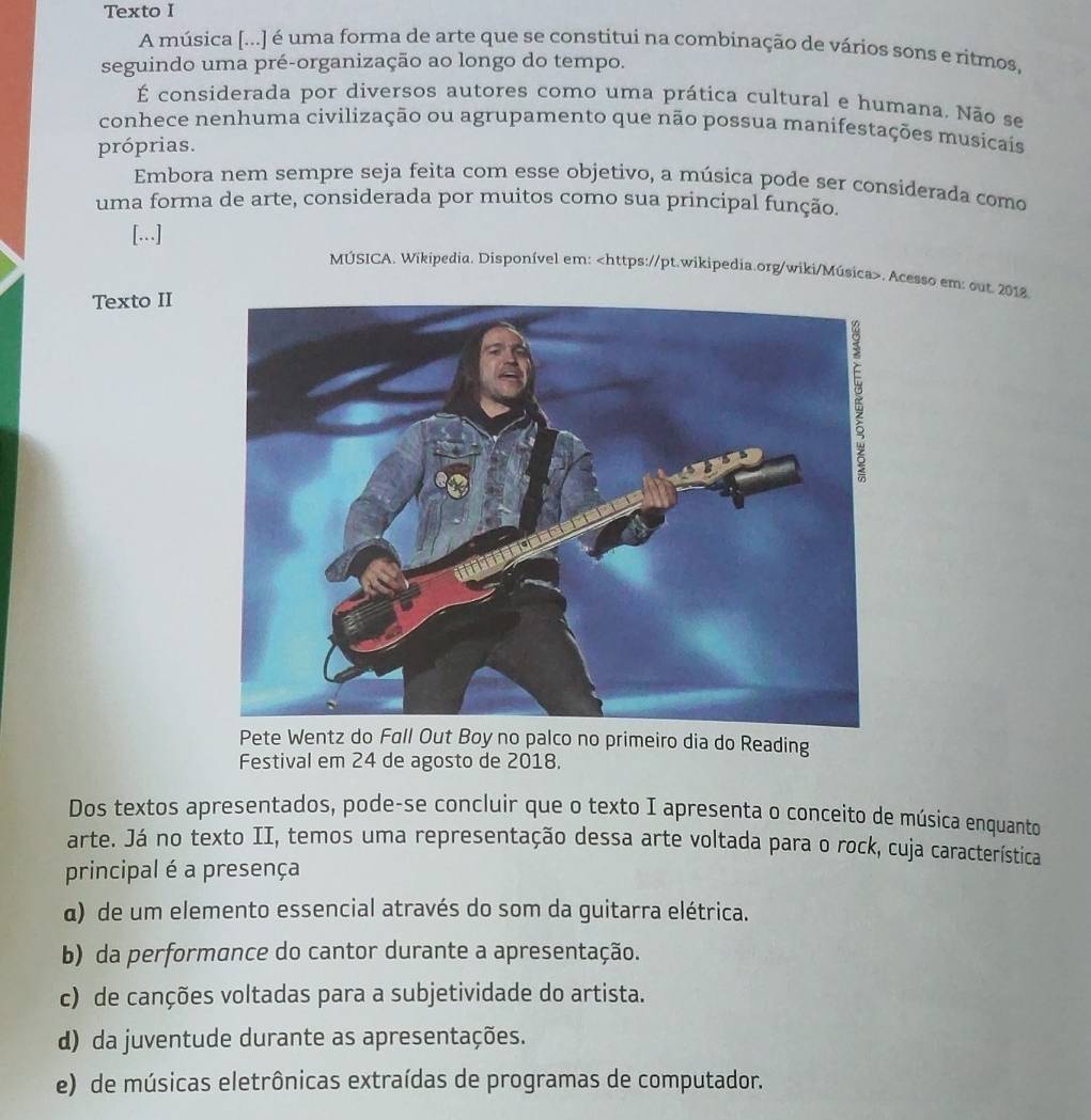 Texto I
A música [...] é uma forma de arte que se constitui na combinação de vários sons e ritmos,
seguindo uma pré-organização ao longo do tempo.
É considerada por diversos autores como uma prática cultural e humana. Não se
conhece nenhuma civilização ou agrupamento que não possua manifestações musicais
próprias.
Embora nem sempre seja feita com esse objetivo, a música pode ser considerada como
uma forma de arte, considerada por muitos como sua principal função.
[...]
MÚSICA. Wikipedia. Disponível em:. Acesso em: out. 2018.
Texto II
Pete Wentz do Fall Out Boy no palco no primeiro dia do Reading
Festival em 24 de agosto de 2018.
Dos textos apresentados, pode-se concluir que o texto I apresenta o conceito de música enquanto
arte. Já no texto II, temos uma representação dessa arte voltada para o rock, cuja característica
principal é a presença
α) de um elemento essencial através do som da guitarra elétrica.
b) da performance do cantor durante a apresentação.
c) de canções voltadas para a subjetividade do artista.
d) da juventude durante as apresentações.
e) de músicas eletrônicas extraídas de programas de computador.