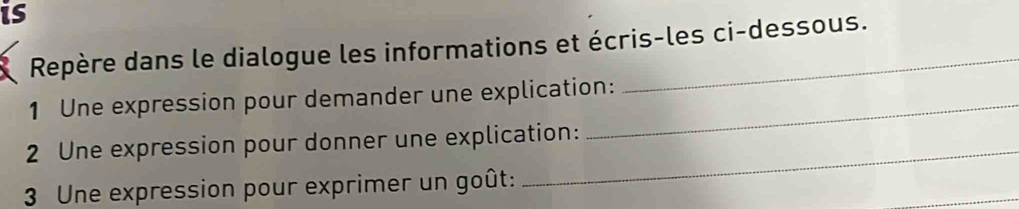 is 
Repère dans le dialogue les informations et écris-les ci-dessous. 
1 Une expression pour demander une explication: 
_ 
2 Une expression pour donner une explication: 
_ 
3 Une expression pour exprimer un goût: