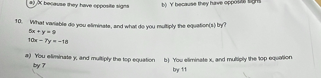 a) X because they have opposite signs
b) Y because they have opposite sighs
10. What variable do you eliminate, and what do you multiply the equation(s) by?
5x+y=9
10x-7y=-18
a) You eliminate y, and multiply the top equation b) You eliminate x, and multiply the top equation
by 7
by 11