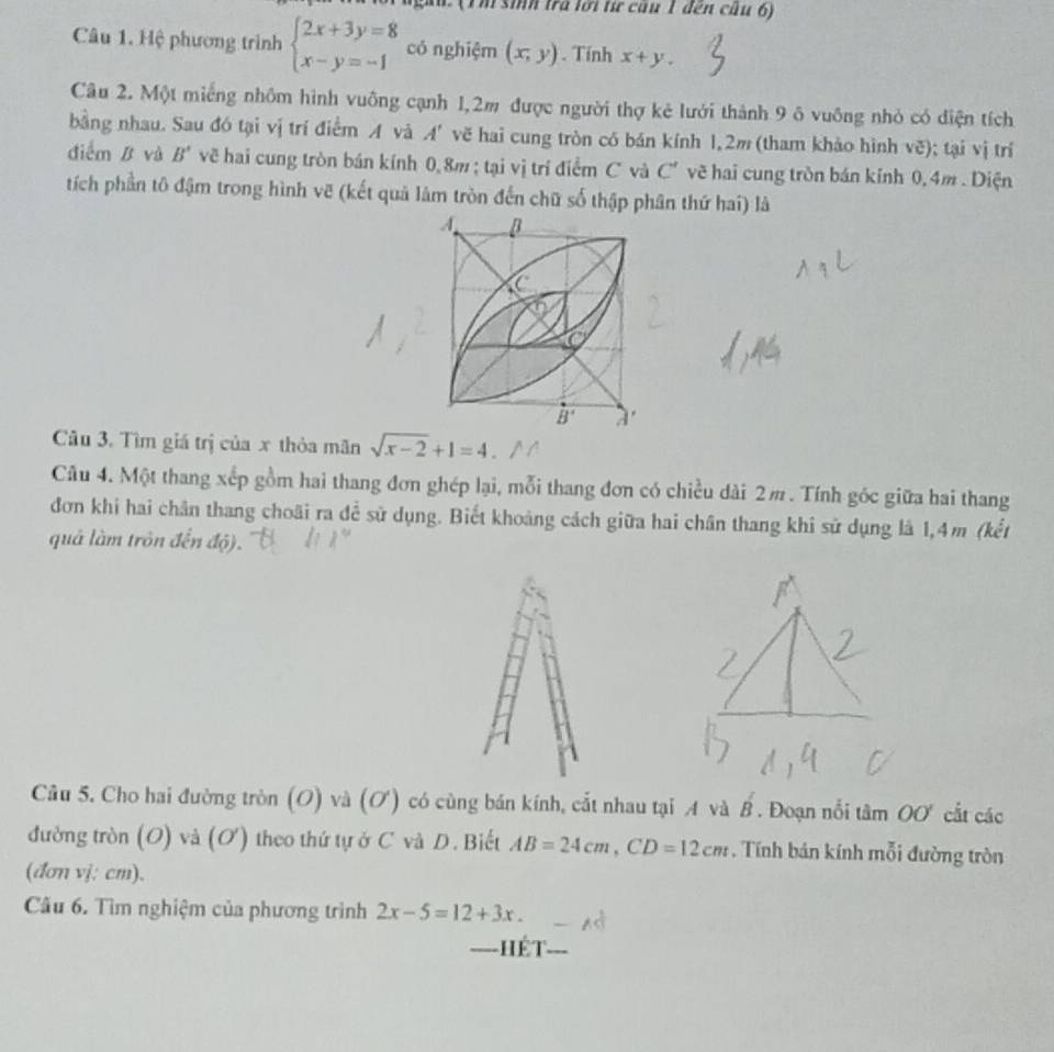 gàn   (1 m sinh tra lới tư câu 1 đến câu 6)
Câu 1. Hệ phương trình beginarrayl 2x+3y=8 x-y=-1endarray. có nghiệm (x,y). Tính x+y.
Câu 2. Một miếng nhôm hình vuông cạnh 1,2m được người thợ kẻ lưới thành 9 ô vuông nhỏ có điện tích
bằng nhau. Sau đó tại vị trí điểm A và A' vẽ hai cung tròn có bán kính 1,2m (tham khảo hình vẽ); tại vị trí
điểm B và B' vẽ hai cung tròn bán kính 0, 8m ; tại vị trí điểm C và C' vẽ hai cung tròn bán kính 0, 4m . Diện
tích phần tô đậm trong hình vẽ (kết quả làm tròn đến chữ số thập phân thứ hai) là
Câu 3. Tìm giá trị của x thỏa mãn sqrt(x-2)+1=4
Câu 4. Một thang xếp gồm hai thang đơn ghép lại, mỗi thang đơn có chiều dài 2π. Tính góc giữa hai thang
đơn khi hai chân thang choãi ra để sử dụng. Biết khoảng cách giữa hai chân thang khi sử dụng là 1,4m (kết
quả làm trôn đến d(j).
Câu 5. Cho hai đường tròn (O) và (ơ) có cùng bán kính, cắt nhau tại A và overline B'. Đoạn nổi tâm OO' cắt các
đường tròn (O) và (O) theo thứ tự ở C và D. Biết AB=24cm,CD=12cm , Tính bán kính mỗi đường tròn
(đơn vj; cm).
Cầu 6. Tìm nghiệm của phương trình 2x-5=12+3x.
====Hết_