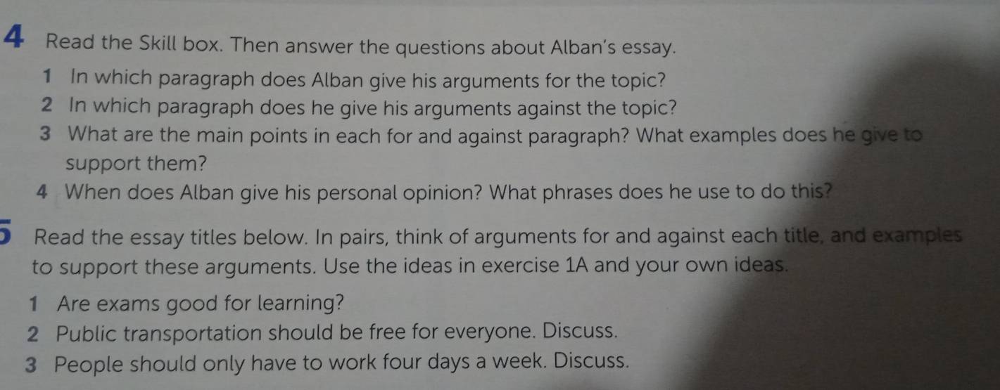 Read the Skill box. Then answer the questions about Alban's essay. 
1 In which paragraph does Alban give his arguments for the topic? 
2 In which paragraph does he give his arguments against the topic? 
3 What are the main points in each for and against paragraph? What examples does he give to 
support them? 
4 When does Alban give his personal opinion? What phrases does he use to do this? 
5 Read the essay titles below. In pairs, think of arguments for and against each title, and examples 
to support these arguments. Use the ideas in exercise 1A and your own ideas. 
1 Are exams good for learning? 
2 Public transportation should be free for everyone. Discuss. 
3 People should only have to work four days a week. Discuss.