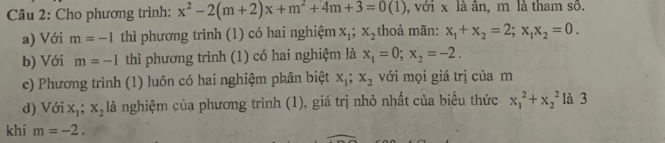 Cho phương trình: x^2-2(m+2)x+m^2+4m+3=0(1) , với x là ân, m là tham sô. 
a) Với m=-1 thì phương trình (1) có hai nghiệm X_1; X_2 thoả mãn: x_1+x_2=2; x_1x_2=0. 
b) Với m=-1 thì phương trình (1) có hai nghiệm là x_1=0; x_2=-2. 
c) Phương trình (1) luôn có hai nghiệm phân biệt x_1; x_2 với mọi giá trị của m
d) V delta ix_1; x_2 là nghiệm của phương trình (1), giá trị nhỏ nhất của biểu thức x_1^2+x_2^2 là 3 
khi m=-2.